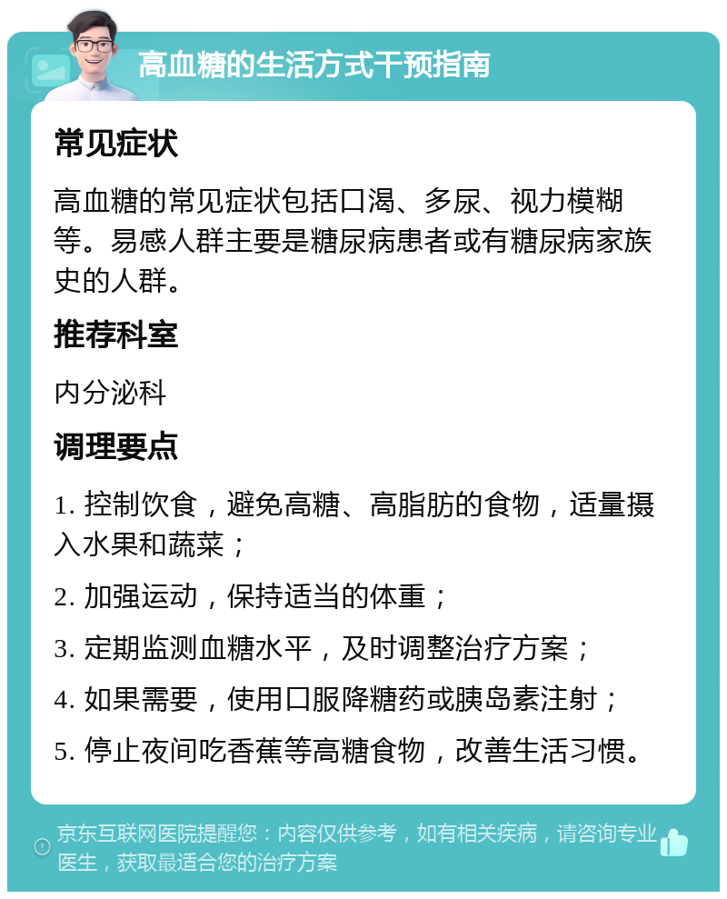 高血糖的生活方式干预指南 常见症状 高血糖的常见症状包括口渴、多尿、视力模糊等。易感人群主要是糖尿病患者或有糖尿病家族史的人群。 推荐科室 内分泌科 调理要点 1. 控制饮食，避免高糖、高脂肪的食物，适量摄入水果和蔬菜； 2. 加强运动，保持适当的体重； 3. 定期监测血糖水平，及时调整治疗方案； 4. 如果需要，使用口服降糖药或胰岛素注射； 5. 停止夜间吃香蕉等高糖食物，改善生活习惯。