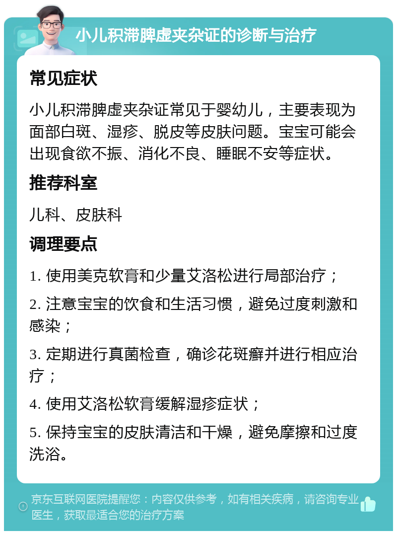 小儿积滞脾虚夹杂证的诊断与治疗 常见症状 小儿积滞脾虚夹杂证常见于婴幼儿，主要表现为面部白斑、湿疹、脱皮等皮肤问题。宝宝可能会出现食欲不振、消化不良、睡眠不安等症状。 推荐科室 儿科、皮肤科 调理要点 1. 使用美克软膏和少量艾洛松进行局部治疗； 2. 注意宝宝的饮食和生活习惯，避免过度刺激和感染； 3. 定期进行真菌检查，确诊花斑癣并进行相应治疗； 4. 使用艾洛松软膏缓解湿疹症状； 5. 保持宝宝的皮肤清洁和干燥，避免摩擦和过度洗浴。