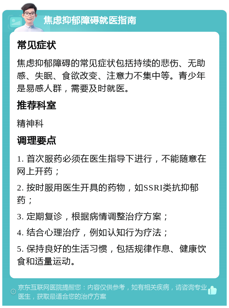 焦虑抑郁障碍就医指南 常见症状 焦虑抑郁障碍的常见症状包括持续的悲伤、无助感、失眠、食欲改变、注意力不集中等。青少年是易感人群，需要及时就医。 推荐科室 精神科 调理要点 1. 首次服药必须在医生指导下进行，不能随意在网上开药； 2. 按时服用医生开具的药物，如SSRI类抗抑郁药； 3. 定期复诊，根据病情调整治疗方案； 4. 结合心理治疗，例如认知行为疗法； 5. 保持良好的生活习惯，包括规律作息、健康饮食和适量运动。