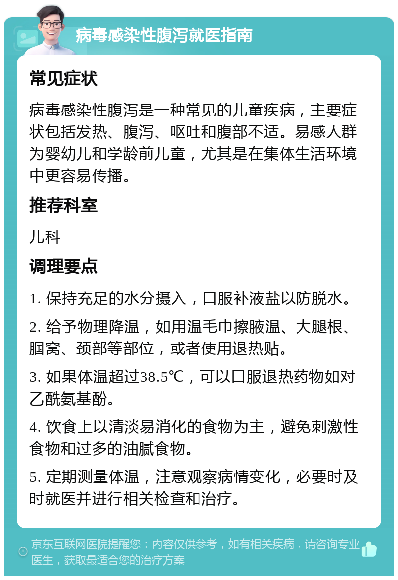 病毒感染性腹泻就医指南 常见症状 病毒感染性腹泻是一种常见的儿童疾病，主要症状包括发热、腹泻、呕吐和腹部不适。易感人群为婴幼儿和学龄前儿童，尤其是在集体生活环境中更容易传播。 推荐科室 儿科 调理要点 1. 保持充足的水分摄入，口服补液盐以防脱水。 2. 给予物理降温，如用温毛巾擦腋温、大腿根、腘窝、颈部等部位，或者使用退热贴。 3. 如果体温超过38.5℃，可以口服退热药物如对乙酰氨基酚。 4. 饮食上以清淡易消化的食物为主，避免刺激性食物和过多的油腻食物。 5. 定期测量体温，注意观察病情变化，必要时及时就医并进行相关检查和治疗。