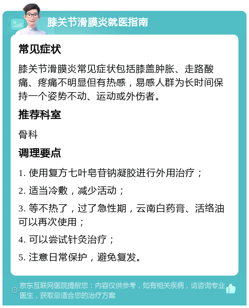 膝关节滑膜炎就医指南 常见症状 膝关节滑膜炎常见症状包括膝盖肿胀、走路酸痛、疼痛不明显但有热感，易感人群为长时间保持一个姿势不动、运动或外伤者。 推荐科室 骨科 调理要点 1. 使用复方七叶皂苷钠凝胶进行外用治疗； 2. 适当冷敷，减少活动； 3. 等不热了，过了急性期，云南白药膏、活络油可以再次使用； 4. 可以尝试针灸治疗； 5. 注意日常保护，避免复发。