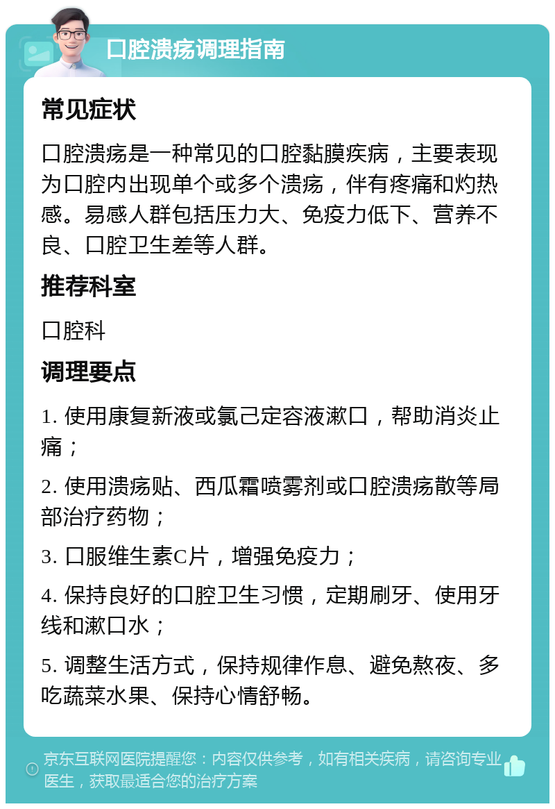 口腔溃疡调理指南 常见症状 口腔溃疡是一种常见的口腔黏膜疾病，主要表现为口腔内出现单个或多个溃疡，伴有疼痛和灼热感。易感人群包括压力大、免疫力低下、营养不良、口腔卫生差等人群。 推荐科室 口腔科 调理要点 1. 使用康复新液或氯己定容液漱口，帮助消炎止痛； 2. 使用溃疡贴、西瓜霜喷雾剂或口腔溃疡散等局部治疗药物； 3. 口服维生素C片，增强免疫力； 4. 保持良好的口腔卫生习惯，定期刷牙、使用牙线和漱口水； 5. 调整生活方式，保持规律作息、避免熬夜、多吃蔬菜水果、保持心情舒畅。