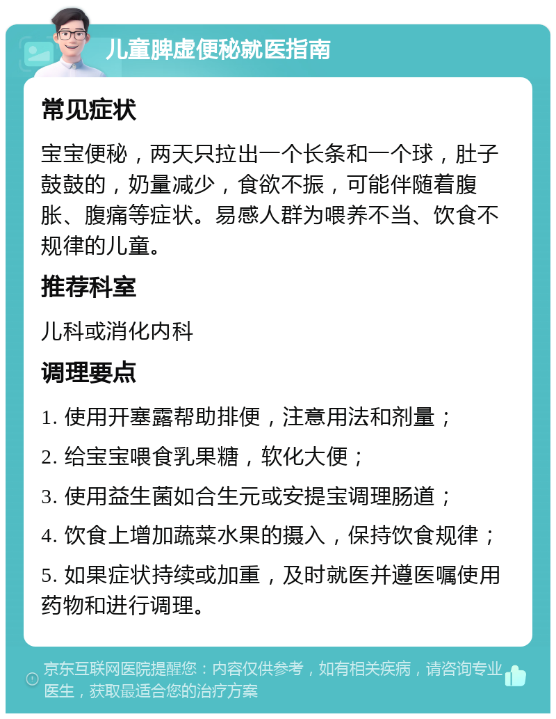 儿童脾虚便秘就医指南 常见症状 宝宝便秘，两天只拉出一个长条和一个球，肚子鼓鼓的，奶量减少，食欲不振，可能伴随着腹胀、腹痛等症状。易感人群为喂养不当、饮食不规律的儿童。 推荐科室 儿科或消化内科 调理要点 1. 使用开塞露帮助排便，注意用法和剂量； 2. 给宝宝喂食乳果糖，软化大便； 3. 使用益生菌如合生元或安提宝调理肠道； 4. 饮食上增加蔬菜水果的摄入，保持饮食规律； 5. 如果症状持续或加重，及时就医并遵医嘱使用药物和进行调理。