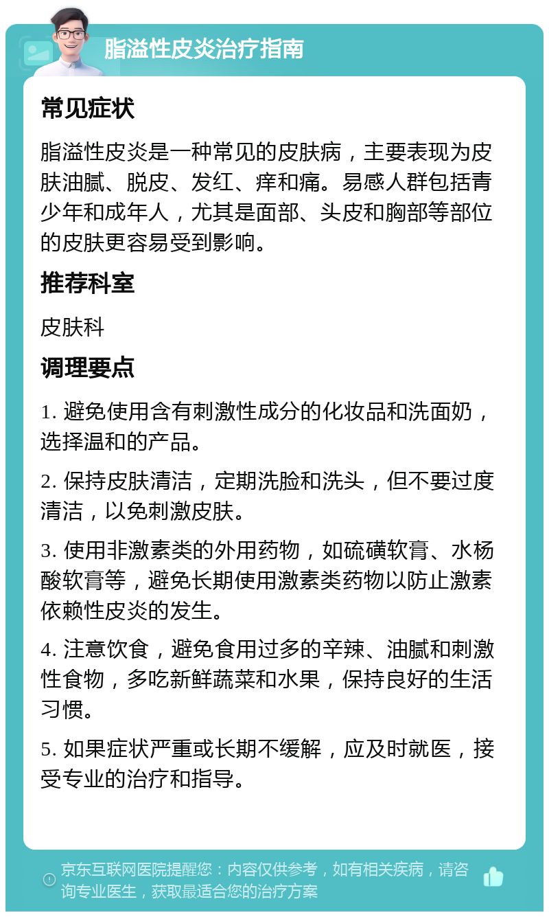 脂溢性皮炎治疗指南 常见症状 脂溢性皮炎是一种常见的皮肤病，主要表现为皮肤油腻、脱皮、发红、痒和痛。易感人群包括青少年和成年人，尤其是面部、头皮和胸部等部位的皮肤更容易受到影响。 推荐科室 皮肤科 调理要点 1. 避免使用含有刺激性成分的化妆品和洗面奶，选择温和的产品。 2. 保持皮肤清洁，定期洗脸和洗头，但不要过度清洁，以免刺激皮肤。 3. 使用非激素类的外用药物，如硫磺软膏、水杨酸软膏等，避免长期使用激素类药物以防止激素依赖性皮炎的发生。 4. 注意饮食，避免食用过多的辛辣、油腻和刺激性食物，多吃新鲜蔬菜和水果，保持良好的生活习惯。 5. 如果症状严重或长期不缓解，应及时就医，接受专业的治疗和指导。