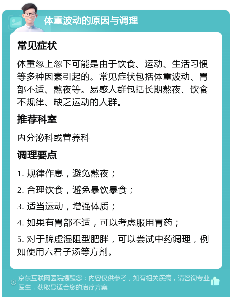 体重波动的原因与调理 常见症状 体重忽上忽下可能是由于饮食、运动、生活习惯等多种因素引起的。常见症状包括体重波动、胃部不适、熬夜等。易感人群包括长期熬夜、饮食不规律、缺乏运动的人群。 推荐科室 内分泌科或营养科 调理要点 1. 规律作息，避免熬夜； 2. 合理饮食，避免暴饮暴食； 3. 适当运动，增强体质； 4. 如果有胃部不适，可以考虑服用胃药； 5. 对于脾虚湿阻型肥胖，可以尝试中药调理，例如使用六君子汤等方剂。