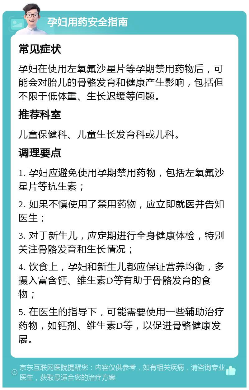 孕妇用药安全指南 常见症状 孕妇在使用左氧氟沙星片等孕期禁用药物后，可能会对胎儿的骨骼发育和健康产生影响，包括但不限于低体重、生长迟缓等问题。 推荐科室 儿童保健科、儿童生长发育科或儿科。 调理要点 1. 孕妇应避免使用孕期禁用药物，包括左氧氟沙星片等抗生素； 2. 如果不慎使用了禁用药物，应立即就医并告知医生； 3. 对于新生儿，应定期进行全身健康体检，特别关注骨骼发育和生长情况； 4. 饮食上，孕妇和新生儿都应保证营养均衡，多摄入富含钙、维生素D等有助于骨骼发育的食物； 5. 在医生的指导下，可能需要使用一些辅助治疗药物，如钙剂、维生素D等，以促进骨骼健康发展。