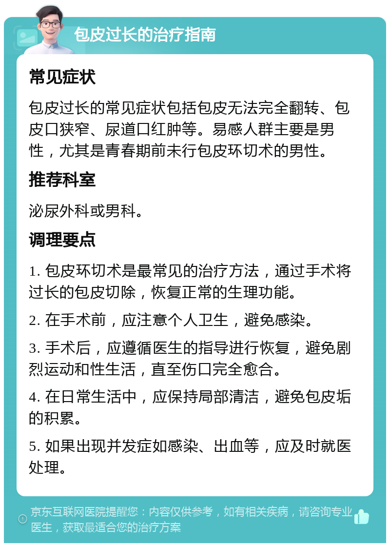 包皮过长的治疗指南 常见症状 包皮过长的常见症状包括包皮无法完全翻转、包皮口狭窄、尿道口红肿等。易感人群主要是男性，尤其是青春期前未行包皮环切术的男性。 推荐科室 泌尿外科或男科。 调理要点 1. 包皮环切术是最常见的治疗方法，通过手术将过长的包皮切除，恢复正常的生理功能。 2. 在手术前，应注意个人卫生，避免感染。 3. 手术后，应遵循医生的指导进行恢复，避免剧烈运动和性生活，直至伤口完全愈合。 4. 在日常生活中，应保持局部清洁，避免包皮垢的积累。 5. 如果出现并发症如感染、出血等，应及时就医处理。