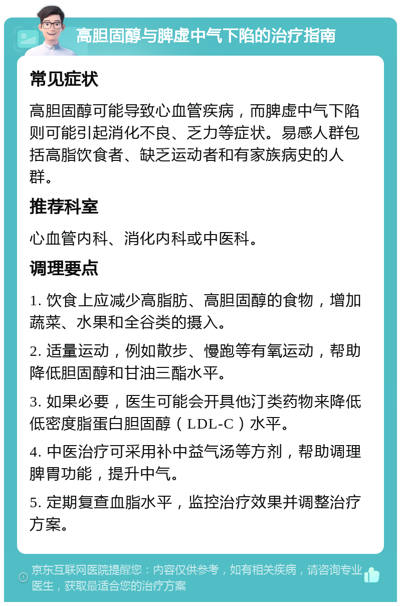 高胆固醇与脾虚中气下陷的治疗指南 常见症状 高胆固醇可能导致心血管疾病，而脾虚中气下陷则可能引起消化不良、乏力等症状。易感人群包括高脂饮食者、缺乏运动者和有家族病史的人群。 推荐科室 心血管内科、消化内科或中医科。 调理要点 1. 饮食上应减少高脂肪、高胆固醇的食物，增加蔬菜、水果和全谷类的摄入。 2. 适量运动，例如散步、慢跑等有氧运动，帮助降低胆固醇和甘油三酯水平。 3. 如果必要，医生可能会开具他汀类药物来降低低密度脂蛋白胆固醇（LDL-C）水平。 4. 中医治疗可采用补中益气汤等方剂，帮助调理脾胃功能，提升中气。 5. 定期复查血脂水平，监控治疗效果并调整治疗方案。