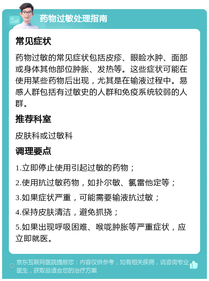 药物过敏处理指南 常见症状 药物过敏的常见症状包括皮疹、眼睑水肿、面部或身体其他部位肿胀、发热等。这些症状可能在使用某些药物后出现，尤其是在输液过程中。易感人群包括有过敏史的人群和免疫系统较弱的人群。 推荐科室 皮肤科或过敏科 调理要点 1.立即停止使用引起过敏的药物； 2.使用抗过敏药物，如扑尔敏、氯雷他定等； 3.如果症状严重，可能需要输液抗过敏； 4.保持皮肤清洁，避免抓挠； 5.如果出现呼吸困难、喉咙肿胀等严重症状，应立即就医。