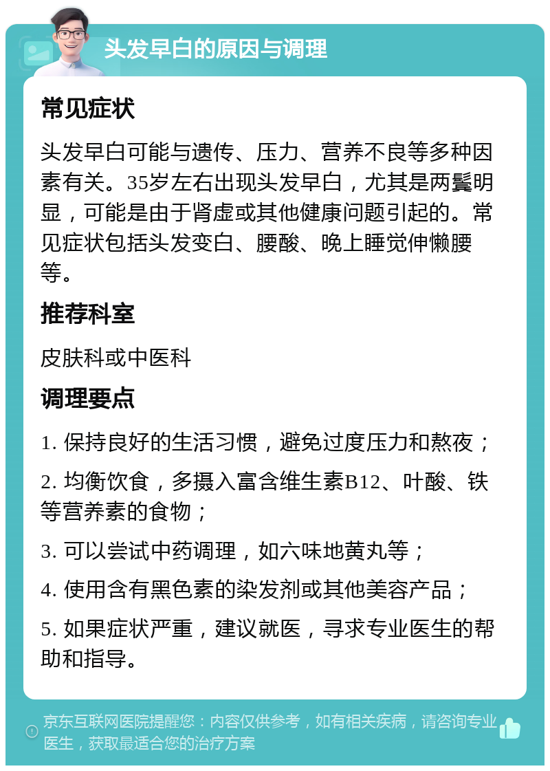 头发早白的原因与调理 常见症状 头发早白可能与遗传、压力、营养不良等多种因素有关。35岁左右出现头发早白，尤其是两鬓明显，可能是由于肾虚或其他健康问题引起的。常见症状包括头发变白、腰酸、晚上睡觉伸懒腰等。 推荐科室 皮肤科或中医科 调理要点 1. 保持良好的生活习惯，避免过度压力和熬夜； 2. 均衡饮食，多摄入富含维生素B12、叶酸、铁等营养素的食物； 3. 可以尝试中药调理，如六味地黄丸等； 4. 使用含有黑色素的染发剂或其他美容产品； 5. 如果症状严重，建议就医，寻求专业医生的帮助和指导。