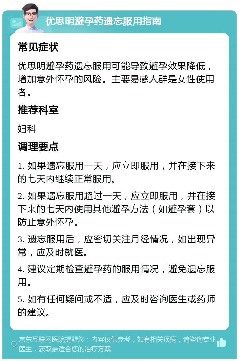 优思明避孕药遗忘服用指南 常见症状 优思明避孕药遗忘服用可能导致避孕效果降低，增加意外怀孕的风险。主要易感人群是女性使用者。 推荐科室 妇科 调理要点 1. 如果遗忘服用一天，应立即服用，并在接下来的七天内继续正常服用。 2. 如果遗忘服用超过一天，应立即服用，并在接下来的七天内使用其他避孕方法（如避孕套）以防止意外怀孕。 3. 遗忘服用后，应密切关注月经情况，如出现异常，应及时就医。 4. 建议定期检查避孕药的服用情况，避免遗忘服用。 5. 如有任何疑问或不适，应及时咨询医生或药师的建议。