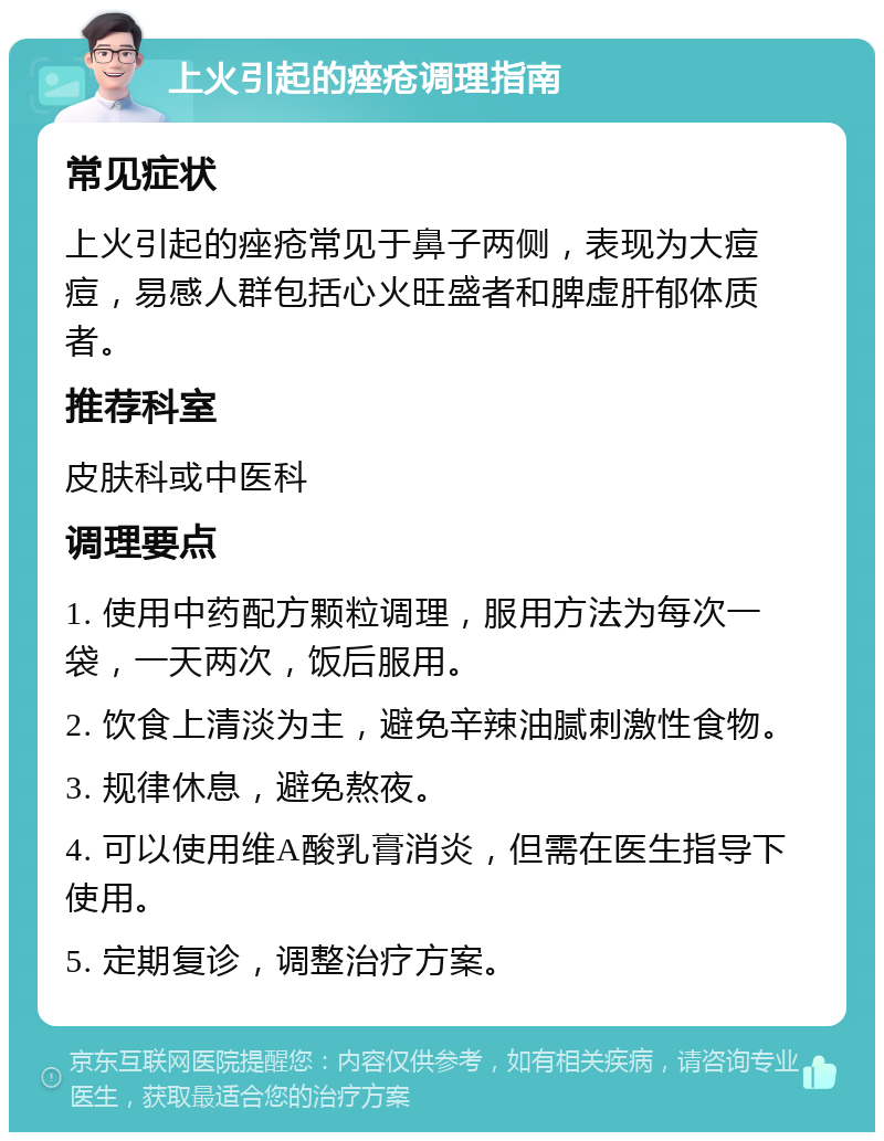 上火引起的痤疮调理指南 常见症状 上火引起的痤疮常见于鼻子两侧，表现为大痘痘，易感人群包括心火旺盛者和脾虚肝郁体质者。 推荐科室 皮肤科或中医科 调理要点 1. 使用中药配方颗粒调理，服用方法为每次一袋，一天两次，饭后服用。 2. 饮食上清淡为主，避免辛辣油腻刺激性食物。 3. 规律休息，避免熬夜。 4. 可以使用维A酸乳膏消炎，但需在医生指导下使用。 5. 定期复诊，调整治疗方案。