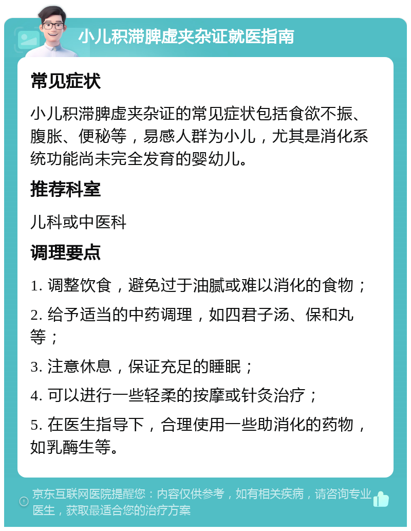 小儿积滞脾虚夹杂证就医指南 常见症状 小儿积滞脾虚夹杂证的常见症状包括食欲不振、腹胀、便秘等，易感人群为小儿，尤其是消化系统功能尚未完全发育的婴幼儿。 推荐科室 儿科或中医科 调理要点 1. 调整饮食，避免过于油腻或难以消化的食物； 2. 给予适当的中药调理，如四君子汤、保和丸等； 3. 注意休息，保证充足的睡眠； 4. 可以进行一些轻柔的按摩或针灸治疗； 5. 在医生指导下，合理使用一些助消化的药物，如乳酶生等。