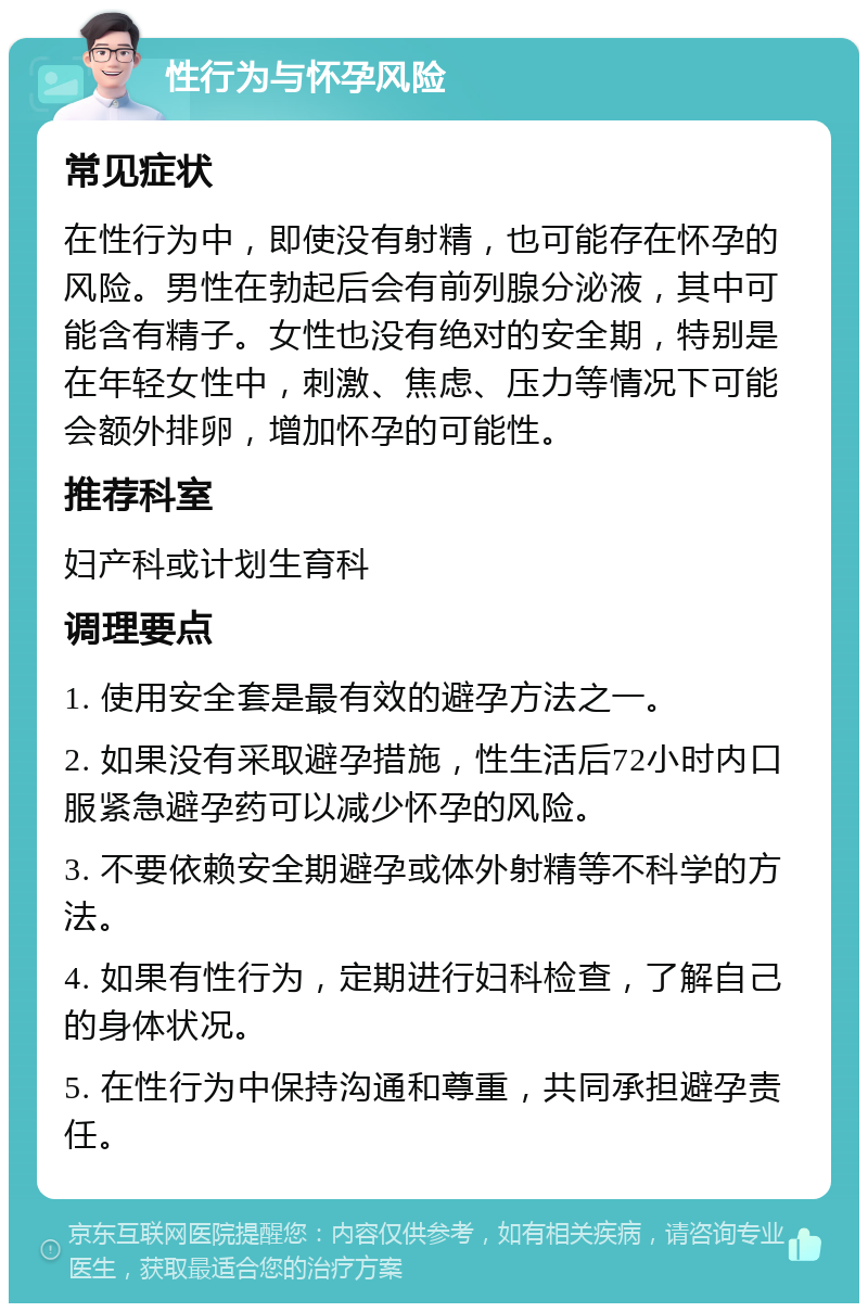 性行为与怀孕风险 常见症状 在性行为中，即使没有射精，也可能存在怀孕的风险。男性在勃起后会有前列腺分泌液，其中可能含有精子。女性也没有绝对的安全期，特别是在年轻女性中，刺激、焦虑、压力等情况下可能会额外排卵，增加怀孕的可能性。 推荐科室 妇产科或计划生育科 调理要点 1. 使用安全套是最有效的避孕方法之一。 2. 如果没有采取避孕措施，性生活后72小时内口服紧急避孕药可以减少怀孕的风险。 3. 不要依赖安全期避孕或体外射精等不科学的方法。 4. 如果有性行为，定期进行妇科检查，了解自己的身体状况。 5. 在性行为中保持沟通和尊重，共同承担避孕责任。