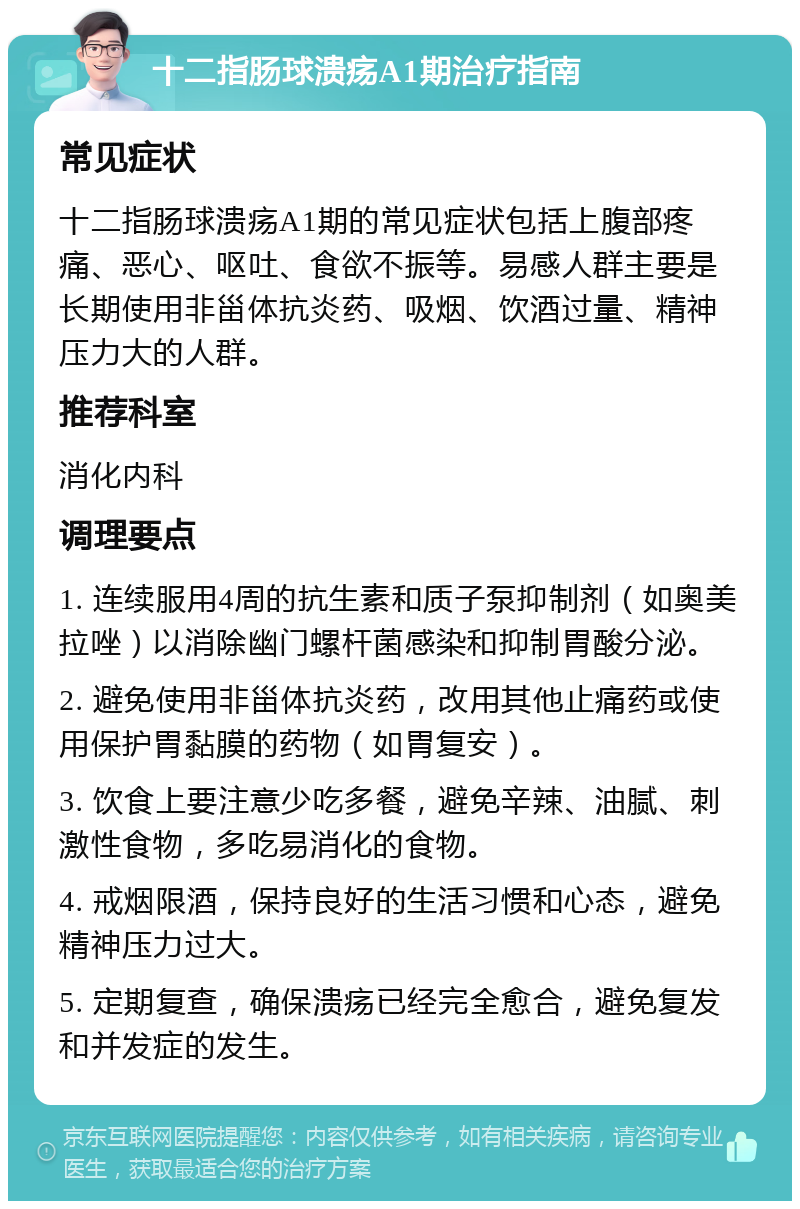 十二指肠球溃疡A1期治疗指南 常见症状 十二指肠球溃疡A1期的常见症状包括上腹部疼痛、恶心、呕吐、食欲不振等。易感人群主要是长期使用非甾体抗炎药、吸烟、饮酒过量、精神压力大的人群。 推荐科室 消化内科 调理要点 1. 连续服用4周的抗生素和质子泵抑制剂（如奥美拉唑）以消除幽门螺杆菌感染和抑制胃酸分泌。 2. 避免使用非甾体抗炎药，改用其他止痛药或使用保护胃黏膜的药物（如胃复安）。 3. 饮食上要注意少吃多餐，避免辛辣、油腻、刺激性食物，多吃易消化的食物。 4. 戒烟限酒，保持良好的生活习惯和心态，避免精神压力过大。 5. 定期复查，确保溃疡已经完全愈合，避免复发和并发症的发生。