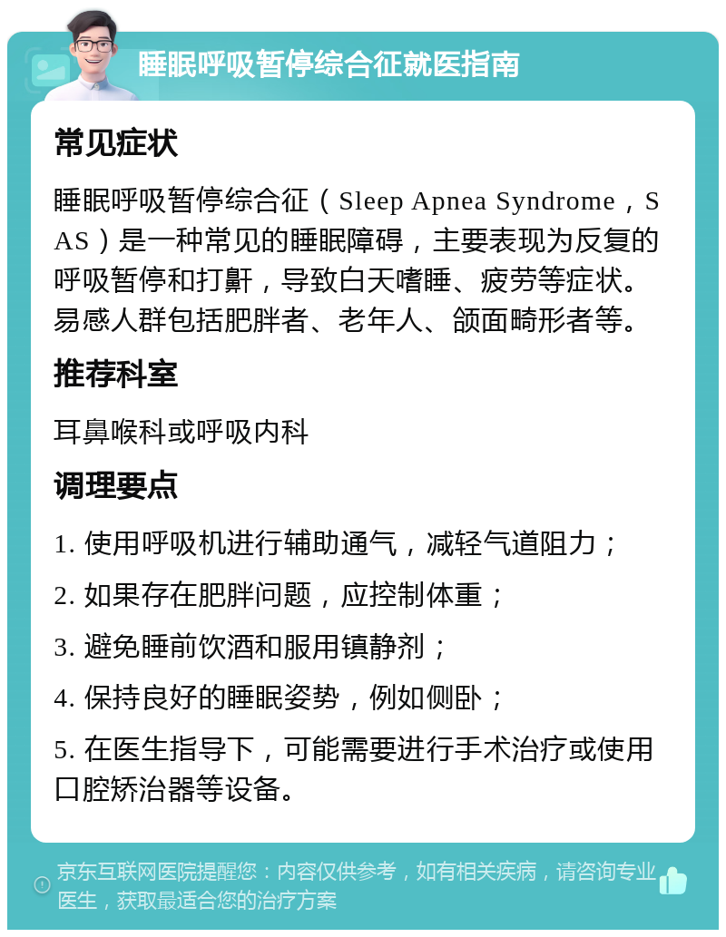 睡眠呼吸暂停综合征就医指南 常见症状 睡眠呼吸暂停综合征（Sleep Apnea Syndrome，SAS）是一种常见的睡眠障碍，主要表现为反复的呼吸暂停和打鼾，导致白天嗜睡、疲劳等症状。易感人群包括肥胖者、老年人、颌面畸形者等。 推荐科室 耳鼻喉科或呼吸内科 调理要点 1. 使用呼吸机进行辅助通气，减轻气道阻力； 2. 如果存在肥胖问题，应控制体重； 3. 避免睡前饮酒和服用镇静剂； 4. 保持良好的睡眠姿势，例如侧卧； 5. 在医生指导下，可能需要进行手术治疗或使用口腔矫治器等设备。