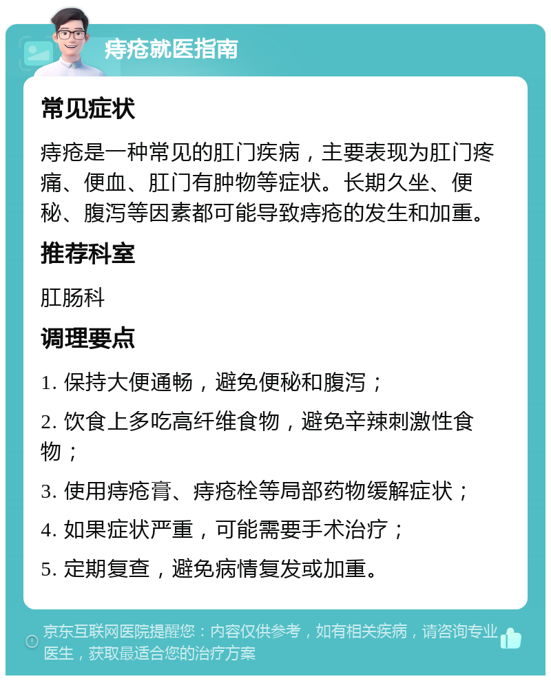 痔疮就医指南 常见症状 痔疮是一种常见的肛门疾病，主要表现为肛门疼痛、便血、肛门有肿物等症状。长期久坐、便秘、腹泻等因素都可能导致痔疮的发生和加重。 推荐科室 肛肠科 调理要点 1. 保持大便通畅，避免便秘和腹泻； 2. 饮食上多吃高纤维食物，避免辛辣刺激性食物； 3. 使用痔疮膏、痔疮栓等局部药物缓解症状； 4. 如果症状严重，可能需要手术治疗； 5. 定期复查，避免病情复发或加重。