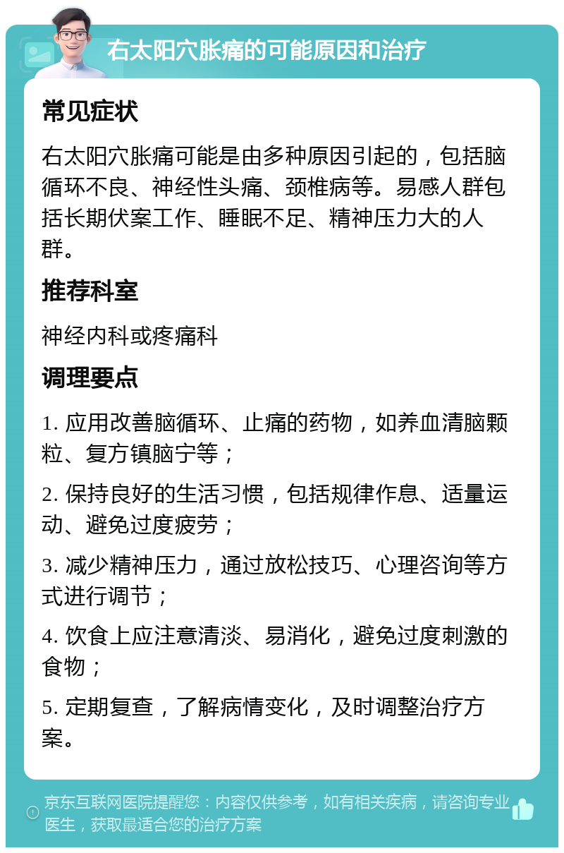 右太阳穴胀痛的可能原因和治疗 常见症状 右太阳穴胀痛可能是由多种原因引起的，包括脑循环不良、神经性头痛、颈椎病等。易感人群包括长期伏案工作、睡眠不足、精神压力大的人群。 推荐科室 神经内科或疼痛科 调理要点 1. 应用改善脑循环、止痛的药物，如养血清脑颗粒、复方镇脑宁等； 2. 保持良好的生活习惯，包括规律作息、适量运动、避免过度疲劳； 3. 减少精神压力，通过放松技巧、心理咨询等方式进行调节； 4. 饮食上应注意清淡、易消化，避免过度刺激的食物； 5. 定期复查，了解病情变化，及时调整治疗方案。