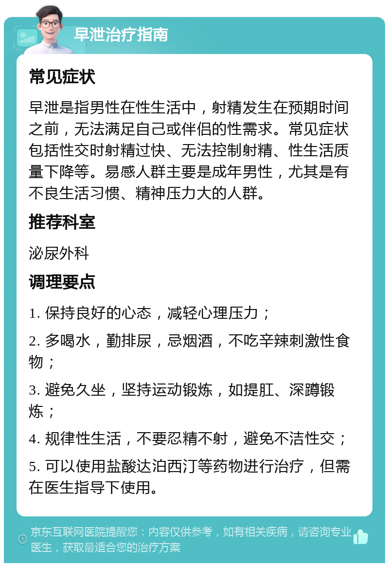 早泄治疗指南 常见症状 早泄是指男性在性生活中，射精发生在预期时间之前，无法满足自己或伴侣的性需求。常见症状包括性交时射精过快、无法控制射精、性生活质量下降等。易感人群主要是成年男性，尤其是有不良生活习惯、精神压力大的人群。 推荐科室 泌尿外科 调理要点 1. 保持良好的心态，减轻心理压力； 2. 多喝水，勤排尿，忌烟酒，不吃辛辣刺激性食物； 3. 避免久坐，坚持运动锻炼，如提肛、深蹲锻炼； 4. 规律性生活，不要忍精不射，避免不洁性交； 5. 可以使用盐酸达泊西汀等药物进行治疗，但需在医生指导下使用。