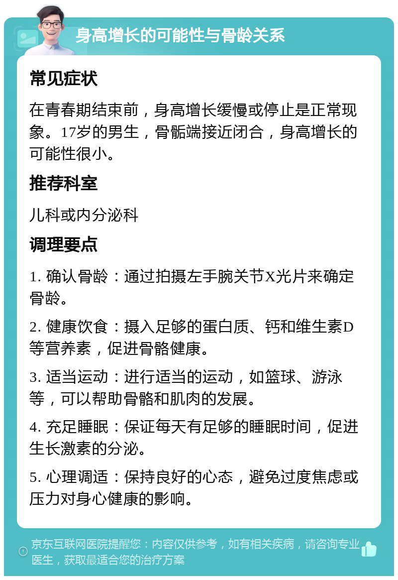 身高增长的可能性与骨龄关系 常见症状 在青春期结束前，身高增长缓慢或停止是正常现象。17岁的男生，骨骺端接近闭合，身高增长的可能性很小。 推荐科室 儿科或内分泌科 调理要点 1. 确认骨龄：通过拍摄左手腕关节X光片来确定骨龄。 2. 健康饮食：摄入足够的蛋白质、钙和维生素D等营养素，促进骨骼健康。 3. 适当运动：进行适当的运动，如篮球、游泳等，可以帮助骨骼和肌肉的发展。 4. 充足睡眠：保证每天有足够的睡眠时间，促进生长激素的分泌。 5. 心理调适：保持良好的心态，避免过度焦虑或压力对身心健康的影响。