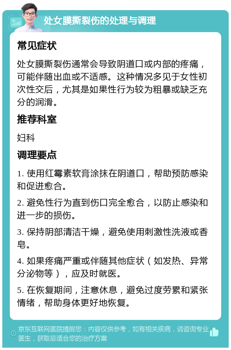 处女膜撕裂伤的处理与调理 常见症状 处女膜撕裂伤通常会导致阴道口或内部的疼痛，可能伴随出血或不适感。这种情况多见于女性初次性交后，尤其是如果性行为较为粗暴或缺乏充分的润滑。 推荐科室 妇科 调理要点 1. 使用红霉素软膏涂抹在阴道口，帮助预防感染和促进愈合。 2. 避免性行为直到伤口完全愈合，以防止感染和进一步的损伤。 3. 保持阴部清洁干燥，避免使用刺激性洗液或香皂。 4. 如果疼痛严重或伴随其他症状（如发热、异常分泌物等），应及时就医。 5. 在恢复期间，注意休息，避免过度劳累和紧张情绪，帮助身体更好地恢复。