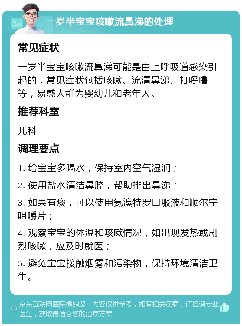 一岁半宝宝咳嗽流鼻涕的处理 常见症状 一岁半宝宝咳嗽流鼻涕可能是由上呼吸道感染引起的，常见症状包括咳嗽、流清鼻涕、打呼噜等，易感人群为婴幼儿和老年人。 推荐科室 儿科 调理要点 1. 给宝宝多喝水，保持室内空气湿润； 2. 使用盐水清洁鼻腔，帮助排出鼻涕； 3. 如果有痰，可以使用氨溴特罗口服液和顺尔宁咀嚼片； 4. 观察宝宝的体温和咳嗽情况，如出现发热或剧烈咳嗽，应及时就医； 5. 避免宝宝接触烟雾和污染物，保持环境清洁卫生。