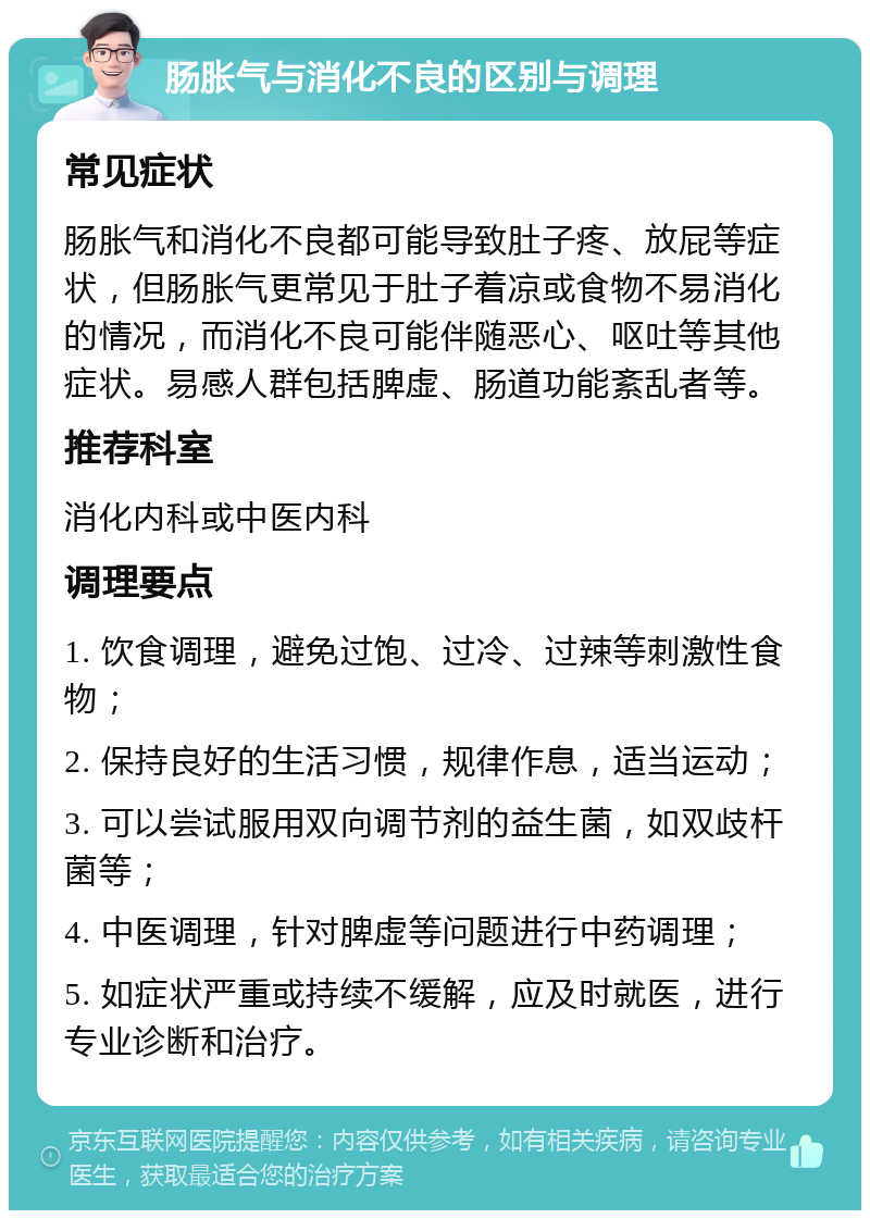 肠胀气与消化不良的区别与调理 常见症状 肠胀气和消化不良都可能导致肚子疼、放屁等症状，但肠胀气更常见于肚子着凉或食物不易消化的情况，而消化不良可能伴随恶心、呕吐等其他症状。易感人群包括脾虚、肠道功能紊乱者等。 推荐科室 消化内科或中医内科 调理要点 1. 饮食调理，避免过饱、过冷、过辣等刺激性食物； 2. 保持良好的生活习惯，规律作息，适当运动； 3. 可以尝试服用双向调节剂的益生菌，如双歧杆菌等； 4. 中医调理，针对脾虚等问题进行中药调理； 5. 如症状严重或持续不缓解，应及时就医，进行专业诊断和治疗。