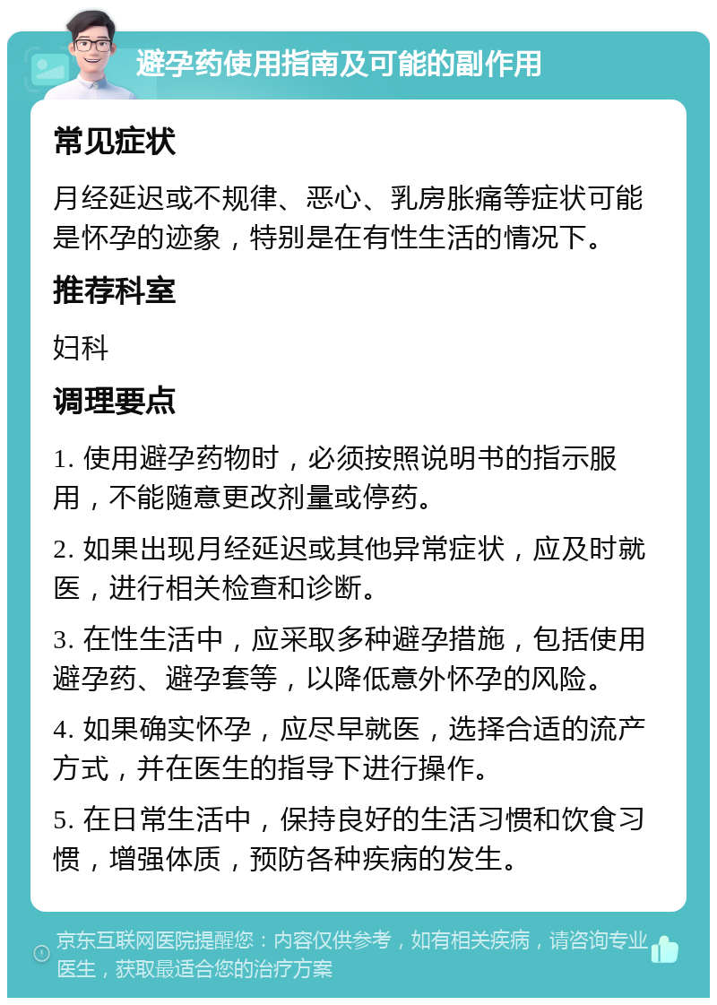 避孕药使用指南及可能的副作用 常见症状 月经延迟或不规律、恶心、乳房胀痛等症状可能是怀孕的迹象，特别是在有性生活的情况下。 推荐科室 妇科 调理要点 1. 使用避孕药物时，必须按照说明书的指示服用，不能随意更改剂量或停药。 2. 如果出现月经延迟或其他异常症状，应及时就医，进行相关检查和诊断。 3. 在性生活中，应采取多种避孕措施，包括使用避孕药、避孕套等，以降低意外怀孕的风险。 4. 如果确实怀孕，应尽早就医，选择合适的流产方式，并在医生的指导下进行操作。 5. 在日常生活中，保持良好的生活习惯和饮食习惯，增强体质，预防各种疾病的发生。