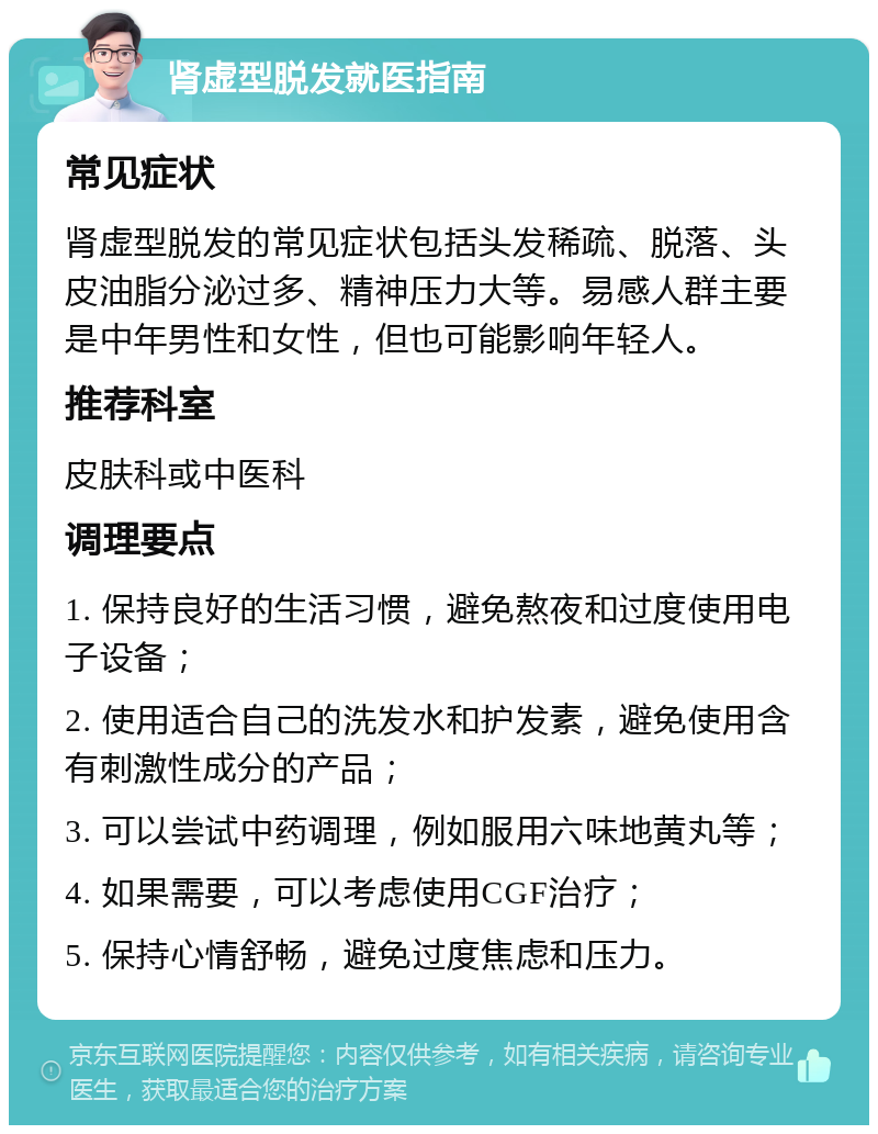 肾虚型脱发就医指南 常见症状 肾虚型脱发的常见症状包括头发稀疏、脱落、头皮油脂分泌过多、精神压力大等。易感人群主要是中年男性和女性，但也可能影响年轻人。 推荐科室 皮肤科或中医科 调理要点 1. 保持良好的生活习惯，避免熬夜和过度使用电子设备； 2. 使用适合自己的洗发水和护发素，避免使用含有刺激性成分的产品； 3. 可以尝试中药调理，例如服用六味地黄丸等； 4. 如果需要，可以考虑使用CGF治疗； 5. 保持心情舒畅，避免过度焦虑和压力。