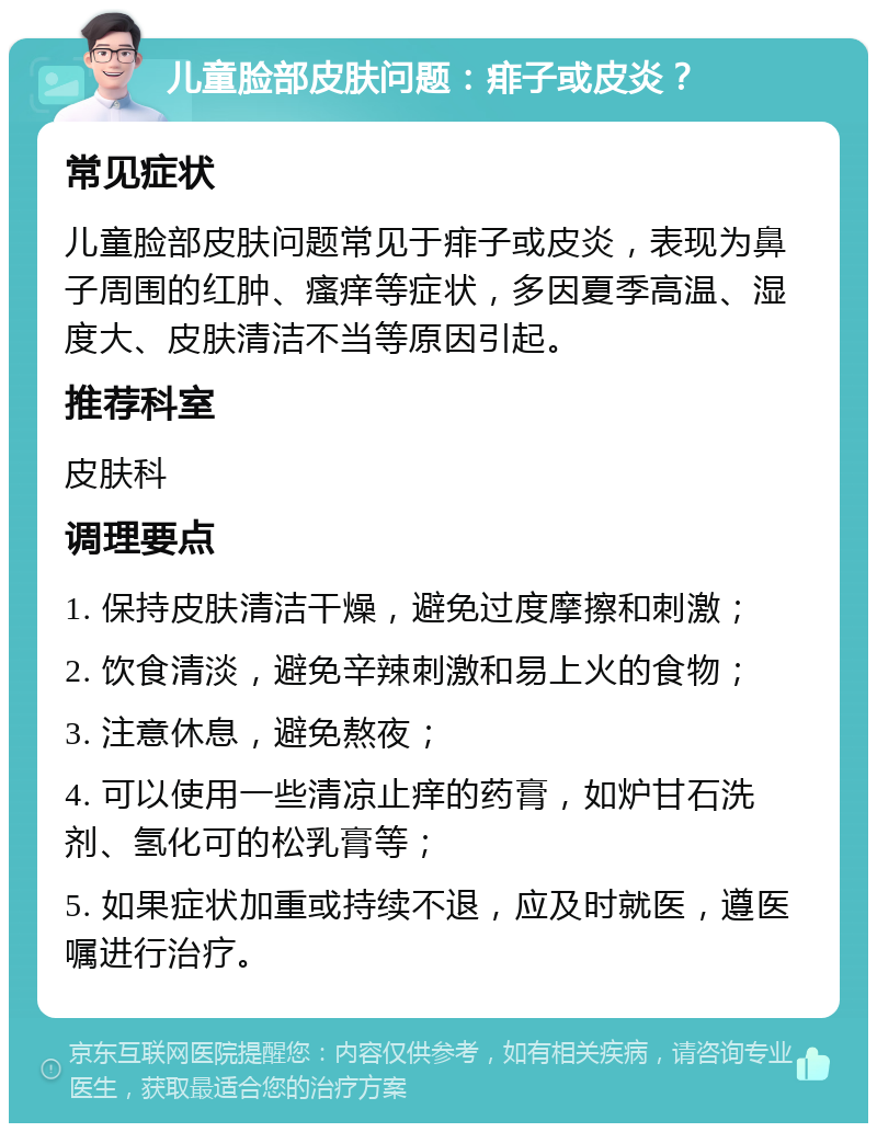 儿童脸部皮肤问题：痱子或皮炎？ 常见症状 儿童脸部皮肤问题常见于痱子或皮炎，表现为鼻子周围的红肿、瘙痒等症状，多因夏季高温、湿度大、皮肤清洁不当等原因引起。 推荐科室 皮肤科 调理要点 1. 保持皮肤清洁干燥，避免过度摩擦和刺激； 2. 饮食清淡，避免辛辣刺激和易上火的食物； 3. 注意休息，避免熬夜； 4. 可以使用一些清凉止痒的药膏，如炉甘石洗剂、氢化可的松乳膏等； 5. 如果症状加重或持续不退，应及时就医，遵医嘱进行治疗。