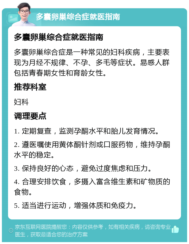 多囊卵巢综合症就医指南 多囊卵巢综合症就医指南 多囊卵巢综合症是一种常见的妇科疾病，主要表现为月经不规律、不孕、多毛等症状。易感人群包括青春期女性和育龄女性。 推荐科室 妇科 调理要点 1. 定期复查，监测孕酮水平和胎儿发育情况。 2. 遵医嘱使用黄体酮针剂或口服药物，维持孕酮水平的稳定。 3. 保持良好的心态，避免过度焦虑和压力。 4. 合理安排饮食，多摄入富含维生素和矿物质的食物。 5. 适当进行运动，增强体质和免疫力。