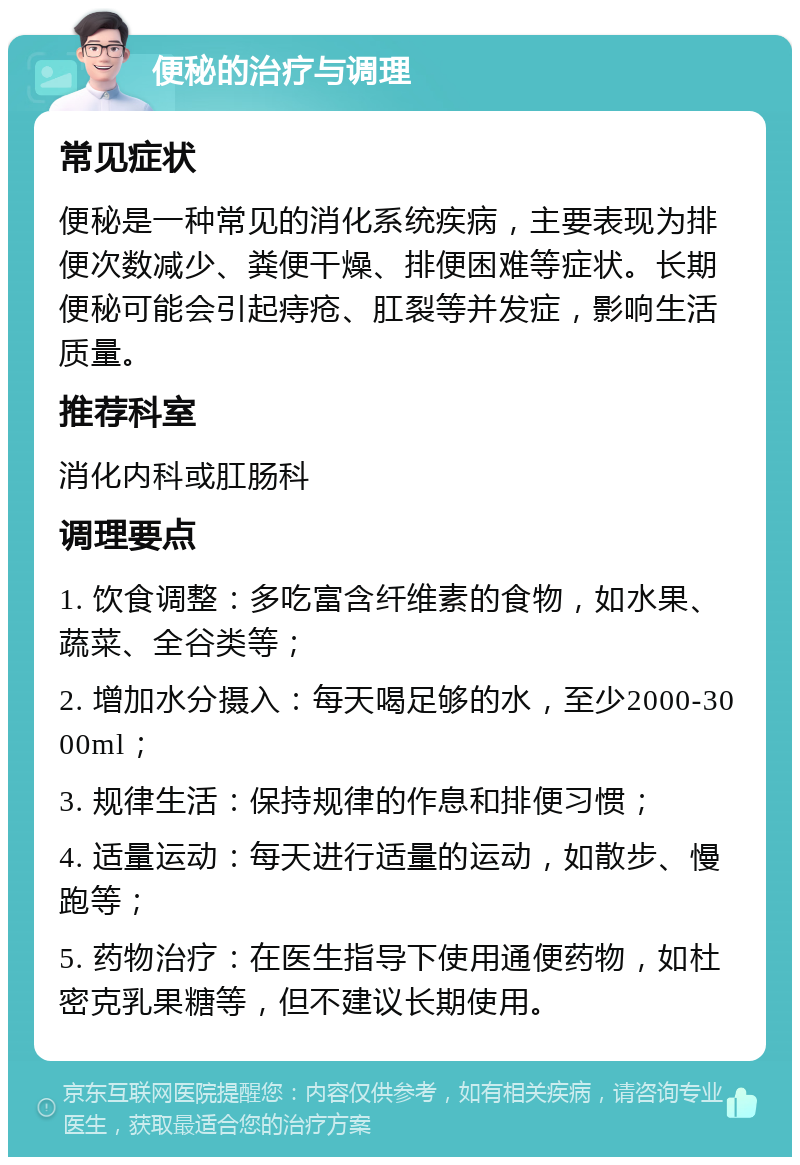 便秘的治疗与调理 常见症状 便秘是一种常见的消化系统疾病，主要表现为排便次数减少、粪便干燥、排便困难等症状。长期便秘可能会引起痔疮、肛裂等并发症，影响生活质量。 推荐科室 消化内科或肛肠科 调理要点 1. 饮食调整：多吃富含纤维素的食物，如水果、蔬菜、全谷类等； 2. 增加水分摄入：每天喝足够的水，至少2000-3000ml； 3. 规律生活：保持规律的作息和排便习惯； 4. 适量运动：每天进行适量的运动，如散步、慢跑等； 5. 药物治疗：在医生指导下使用通便药物，如杜密克乳果糖等，但不建议长期使用。