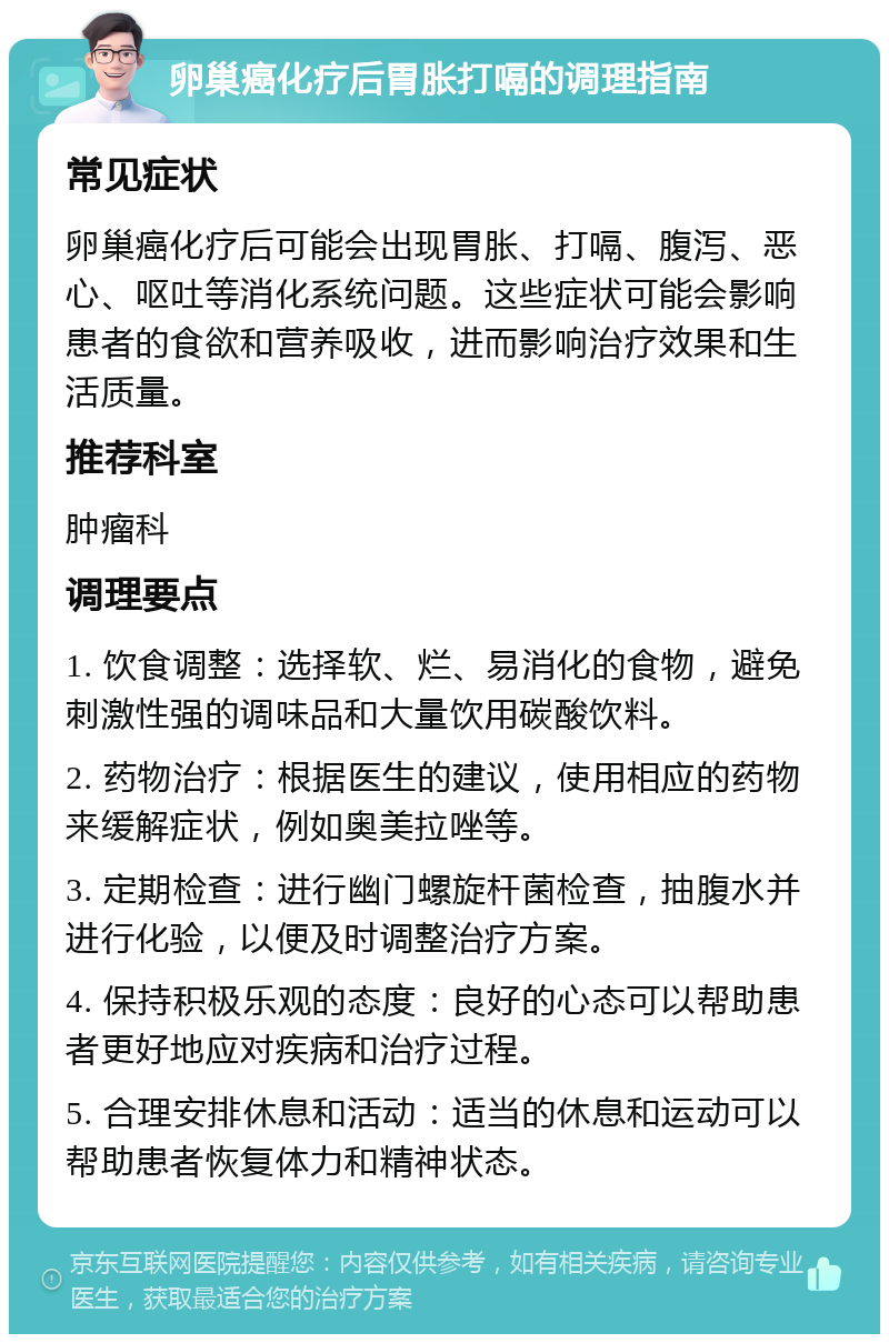 卵巢癌化疗后胃胀打嗝的调理指南 常见症状 卵巢癌化疗后可能会出现胃胀、打嗝、腹泻、恶心、呕吐等消化系统问题。这些症状可能会影响患者的食欲和营养吸收，进而影响治疗效果和生活质量。 推荐科室 肿瘤科 调理要点 1. 饮食调整：选择软、烂、易消化的食物，避免刺激性强的调味品和大量饮用碳酸饮料。 2. 药物治疗：根据医生的建议，使用相应的药物来缓解症状，例如奥美拉唑等。 3. 定期检查：进行幽门螺旋杆菌检查，抽腹水并进行化验，以便及时调整治疗方案。 4. 保持积极乐观的态度：良好的心态可以帮助患者更好地应对疾病和治疗过程。 5. 合理安排休息和活动：适当的休息和运动可以帮助患者恢复体力和精神状态。