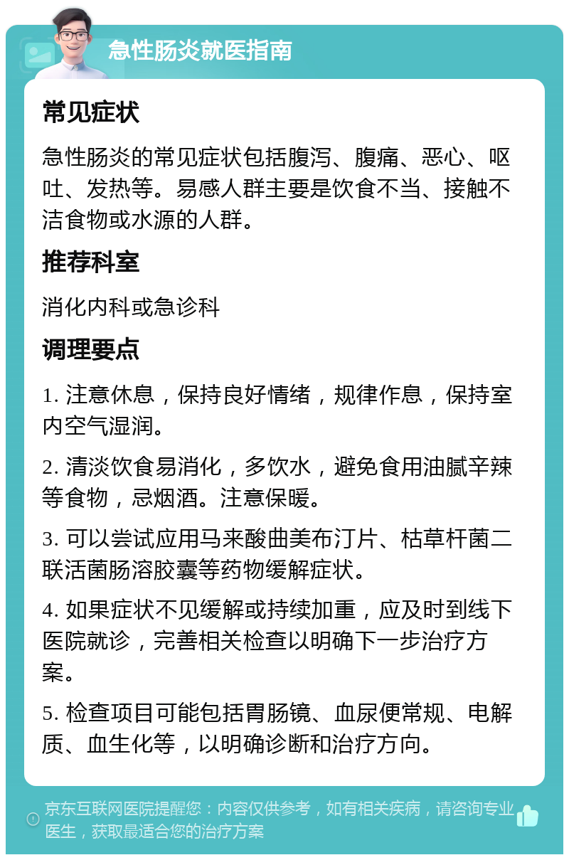 急性肠炎就医指南 常见症状 急性肠炎的常见症状包括腹泻、腹痛、恶心、呕吐、发热等。易感人群主要是饮食不当、接触不洁食物或水源的人群。 推荐科室 消化内科或急诊科 调理要点 1. 注意休息，保持良好情绪，规律作息，保持室内空气湿润。 2. 清淡饮食易消化，多饮水，避免食用油腻辛辣等食物，忌烟酒。注意保暖。 3. 可以尝试应用马来酸曲美布汀片、枯草杆菌二联活菌肠溶胶囊等药物缓解症状。 4. 如果症状不见缓解或持续加重，应及时到线下医院就诊，完善相关检查以明确下一步治疗方案。 5. 检查项目可能包括胃肠镜、血尿便常规、电解质、血生化等，以明确诊断和治疗方向。