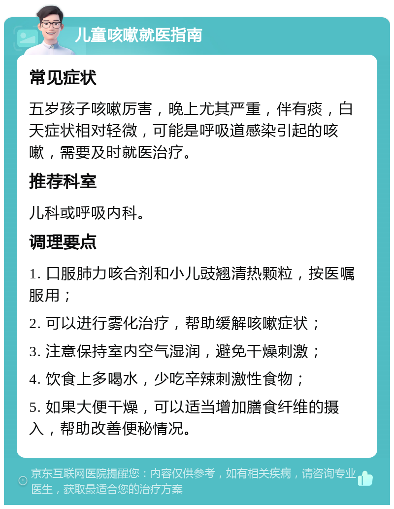 儿童咳嗽就医指南 常见症状 五岁孩子咳嗽厉害，晚上尤其严重，伴有痰，白天症状相对轻微，可能是呼吸道感染引起的咳嗽，需要及时就医治疗。 推荐科室 儿科或呼吸内科。 调理要点 1. 口服肺力咳合剂和小儿豉翘清热颗粒，按医嘱服用； 2. 可以进行雾化治疗，帮助缓解咳嗽症状； 3. 注意保持室内空气湿润，避免干燥刺激； 4. 饮食上多喝水，少吃辛辣刺激性食物； 5. 如果大便干燥，可以适当增加膳食纤维的摄入，帮助改善便秘情况。