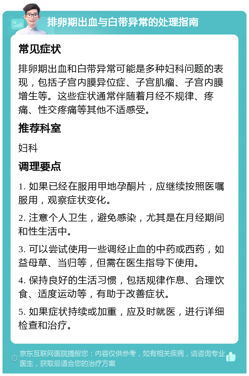 排卵期出血与白带异常的处理指南 常见症状 排卵期出血和白带异常可能是多种妇科问题的表现，包括子宫内膜异位症、子宫肌瘤、子宫内膜增生等。这些症状通常伴随着月经不规律、疼痛、性交疼痛等其他不适感受。 推荐科室 妇科 调理要点 1. 如果已经在服用甲地孕酮片，应继续按照医嘱服用，观察症状变化。 2. 注意个人卫生，避免感染，尤其是在月经期间和性生活中。 3. 可以尝试使用一些调经止血的中药或西药，如益母草、当归等，但需在医生指导下使用。 4. 保持良好的生活习惯，包括规律作息、合理饮食、适度运动等，有助于改善症状。 5. 如果症状持续或加重，应及时就医，进行详细检查和治疗。