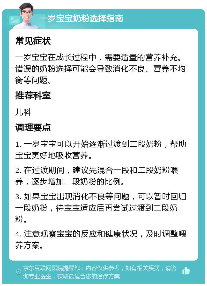 一岁宝宝奶粉选择指南 常见症状 一岁宝宝在成长过程中，需要适量的营养补充。错误的奶粉选择可能会导致消化不良、营养不均衡等问题。 推荐科室 儿科 调理要点 1. 一岁宝宝可以开始逐渐过渡到二段奶粉，帮助宝宝更好地吸收营养。 2. 在过渡期间，建议先混合一段和二段奶粉喂养，逐步增加二段奶粉的比例。 3. 如果宝宝出现消化不良等问题，可以暂时回归一段奶粉，待宝宝适应后再尝试过渡到二段奶粉。 4. 注意观察宝宝的反应和健康状况，及时调整喂养方案。