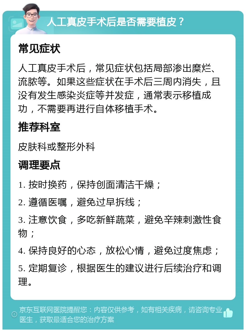 人工真皮手术后是否需要植皮？ 常见症状 人工真皮手术后，常见症状包括局部渗出糜烂、流脓等。如果这些症状在手术后三周内消失，且没有发生感染炎症等并发症，通常表示移植成功，不需要再进行自体移植手术。 推荐科室 皮肤科或整形外科 调理要点 1. 按时换药，保持创面清洁干燥； 2. 遵循医嘱，避免过早拆线； 3. 注意饮食，多吃新鲜蔬菜，避免辛辣刺激性食物； 4. 保持良好的心态，放松心情，避免过度焦虑； 5. 定期复诊，根据医生的建议进行后续治疗和调理。