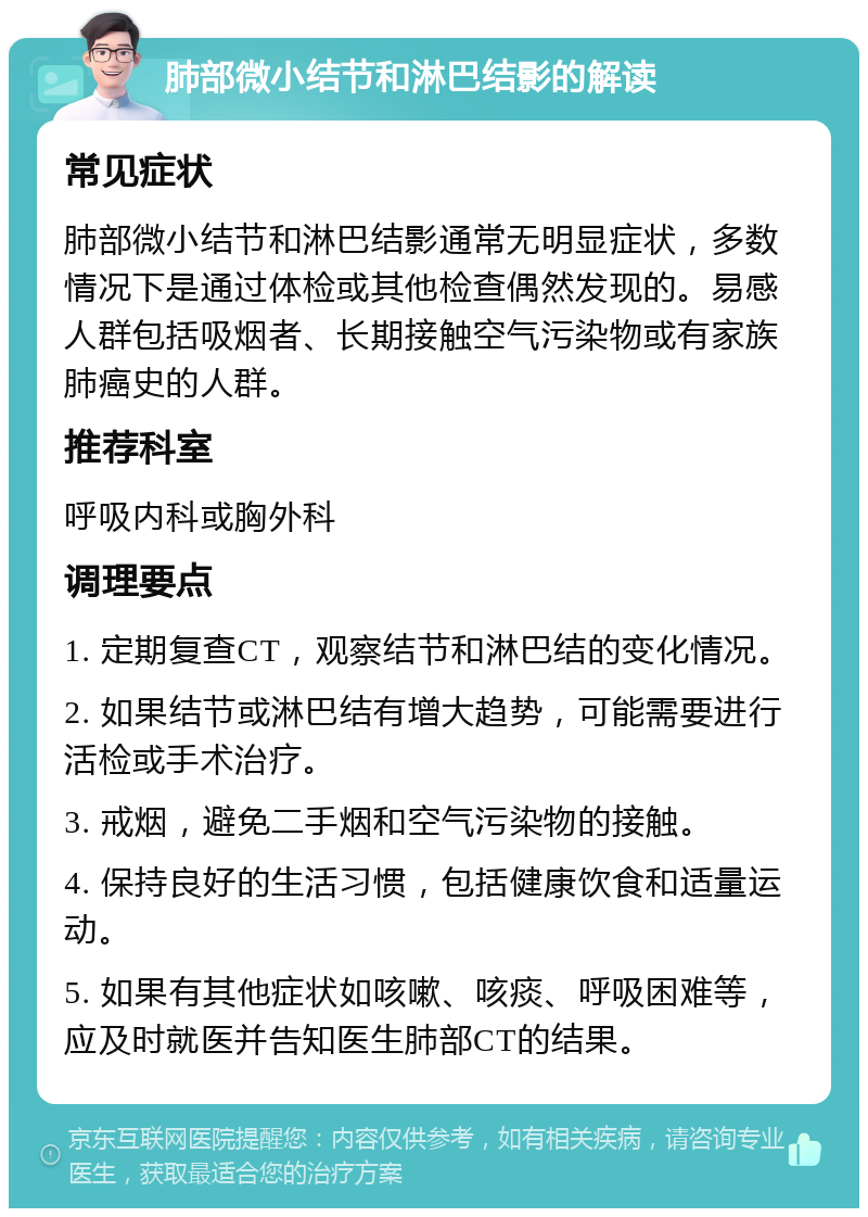 肺部微小结节和淋巴结影的解读 常见症状 肺部微小结节和淋巴结影通常无明显症状，多数情况下是通过体检或其他检查偶然发现的。易感人群包括吸烟者、长期接触空气污染物或有家族肺癌史的人群。 推荐科室 呼吸内科或胸外科 调理要点 1. 定期复查CT，观察结节和淋巴结的变化情况。 2. 如果结节或淋巴结有增大趋势，可能需要进行活检或手术治疗。 3. 戒烟，避免二手烟和空气污染物的接触。 4. 保持良好的生活习惯，包括健康饮食和适量运动。 5. 如果有其他症状如咳嗽、咳痰、呼吸困难等，应及时就医并告知医生肺部CT的结果。