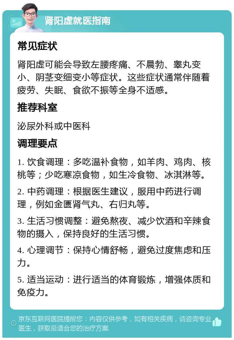 肾阳虚就医指南 常见症状 肾阳虚可能会导致左腰疼痛、不晨勃、睾丸变小、阴茎变细变小等症状。这些症状通常伴随着疲劳、失眠、食欲不振等全身不适感。 推荐科室 泌尿外科或中医科 调理要点 1. 饮食调理：多吃温补食物，如羊肉、鸡肉、核桃等；少吃寒凉食物，如生冷食物、冰淇淋等。 2. 中药调理：根据医生建议，服用中药进行调理，例如金匮肾气丸、右归丸等。 3. 生活习惯调整：避免熬夜、减少饮酒和辛辣食物的摄入，保持良好的生活习惯。 4. 心理调节：保持心情舒畅，避免过度焦虑和压力。 5. 适当运动：进行适当的体育锻炼，增强体质和免疫力。