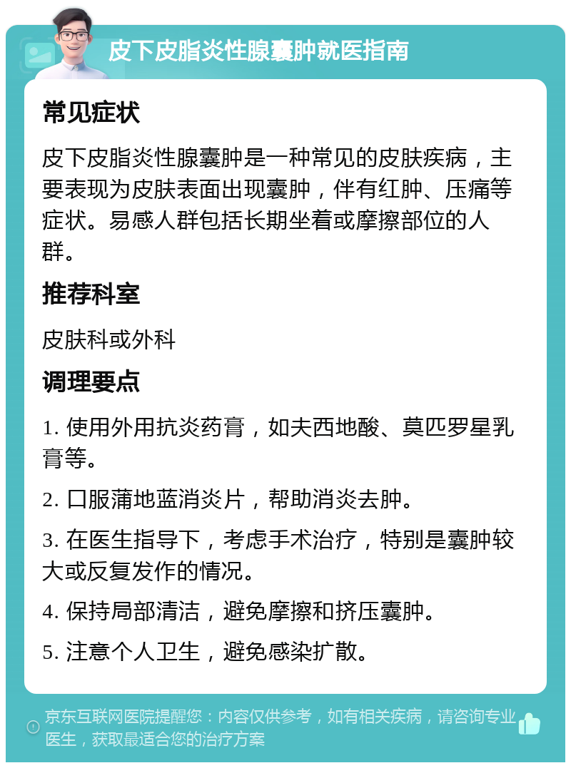 皮下皮脂炎性腺囊肿就医指南 常见症状 皮下皮脂炎性腺囊肿是一种常见的皮肤疾病，主要表现为皮肤表面出现囊肿，伴有红肿、压痛等症状。易感人群包括长期坐着或摩擦部位的人群。 推荐科室 皮肤科或外科 调理要点 1. 使用外用抗炎药膏，如夫西地酸、莫匹罗星乳膏等。 2. 口服蒲地蓝消炎片，帮助消炎去肿。 3. 在医生指导下，考虑手术治疗，特别是囊肿较大或反复发作的情况。 4. 保持局部清洁，避免摩擦和挤压囊肿。 5. 注意个人卫生，避免感染扩散。