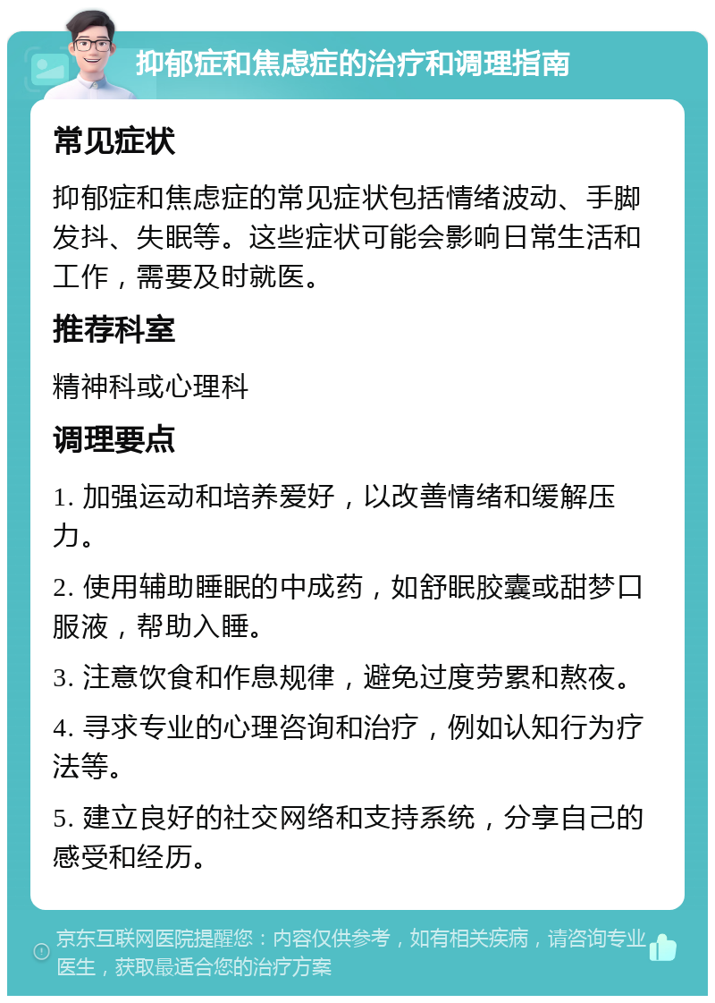 抑郁症和焦虑症的治疗和调理指南 常见症状 抑郁症和焦虑症的常见症状包括情绪波动、手脚发抖、失眠等。这些症状可能会影响日常生活和工作，需要及时就医。 推荐科室 精神科或心理科 调理要点 1. 加强运动和培养爱好，以改善情绪和缓解压力。 2. 使用辅助睡眠的中成药，如舒眠胶囊或甜梦口服液，帮助入睡。 3. 注意饮食和作息规律，避免过度劳累和熬夜。 4. 寻求专业的心理咨询和治疗，例如认知行为疗法等。 5. 建立良好的社交网络和支持系统，分享自己的感受和经历。