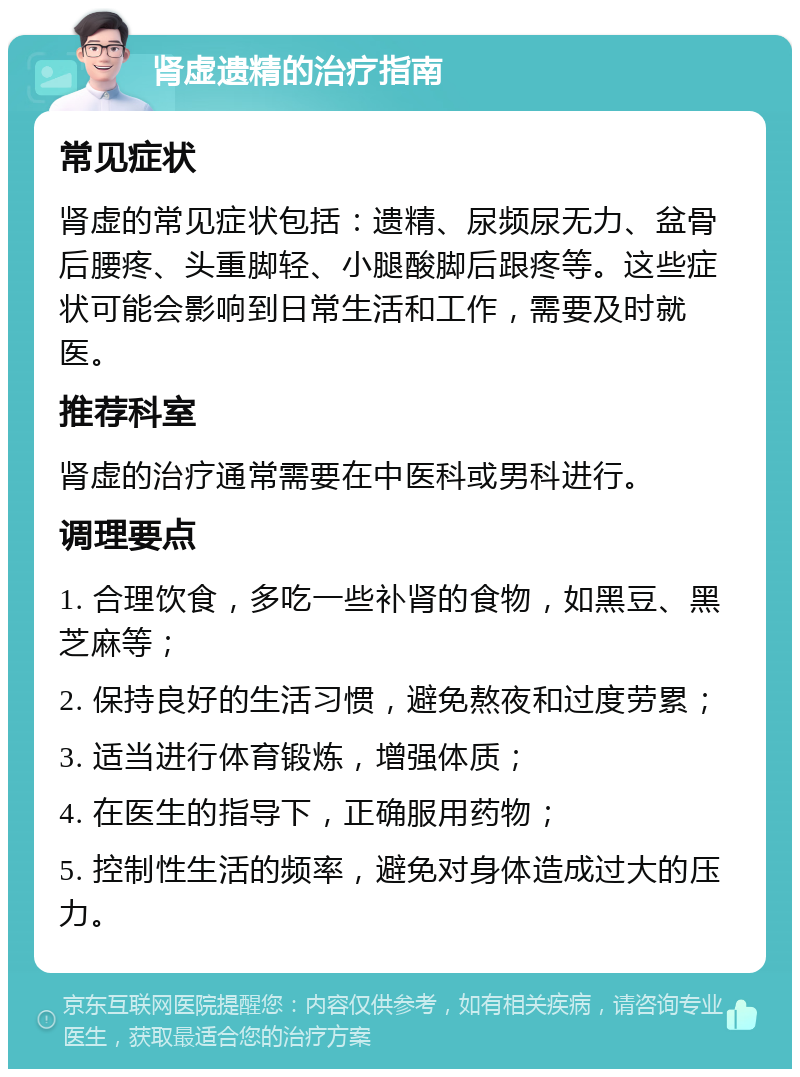 肾虚遗精的治疗指南 常见症状 肾虚的常见症状包括：遗精、尿频尿无力、盆骨后腰疼、头重脚轻、小腿酸脚后跟疼等。这些症状可能会影响到日常生活和工作，需要及时就医。 推荐科室 肾虚的治疗通常需要在中医科或男科进行。 调理要点 1. 合理饮食，多吃一些补肾的食物，如黑豆、黑芝麻等； 2. 保持良好的生活习惯，避免熬夜和过度劳累； 3. 适当进行体育锻炼，增强体质； 4. 在医生的指导下，正确服用药物； 5. 控制性生活的频率，避免对身体造成过大的压力。