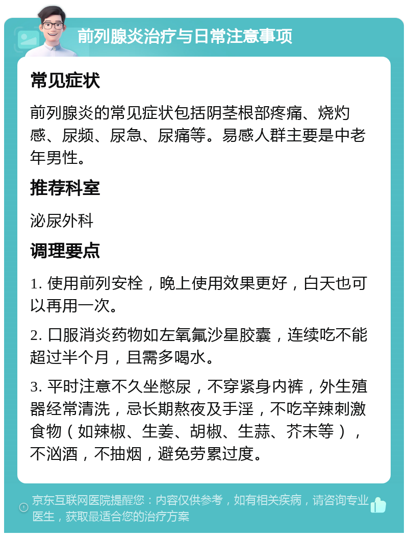 前列腺炎治疗与日常注意事项 常见症状 前列腺炎的常见症状包括阴茎根部疼痛、烧灼感、尿频、尿急、尿痛等。易感人群主要是中老年男性。 推荐科室 泌尿外科 调理要点 1. 使用前列安栓，晚上使用效果更好，白天也可以再用一次。 2. 口服消炎药物如左氧氟沙星胶囊，连续吃不能超过半个月，且需多喝水。 3. 平时注意不久坐憋尿，不穿紧身内裤，外生殖器经常清洗，忌长期熬夜及手淫，不吃辛辣刺激食物（如辣椒、生姜、胡椒、生蒜、芥末等），不汹酒，不抽烟，避免劳累过度。