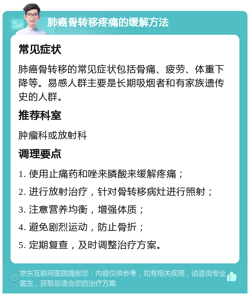 肺癌骨转移疼痛的缓解方法 常见症状 肺癌骨转移的常见症状包括骨痛、疲劳、体重下降等。易感人群主要是长期吸烟者和有家族遗传史的人群。 推荐科室 肿瘤科或放射科 调理要点 1. 使用止痛药和唑来膦酸来缓解疼痛； 2. 进行放射治疗，针对骨转移病灶进行照射； 3. 注意营养均衡，增强体质； 4. 避免剧烈运动，防止骨折； 5. 定期复查，及时调整治疗方案。