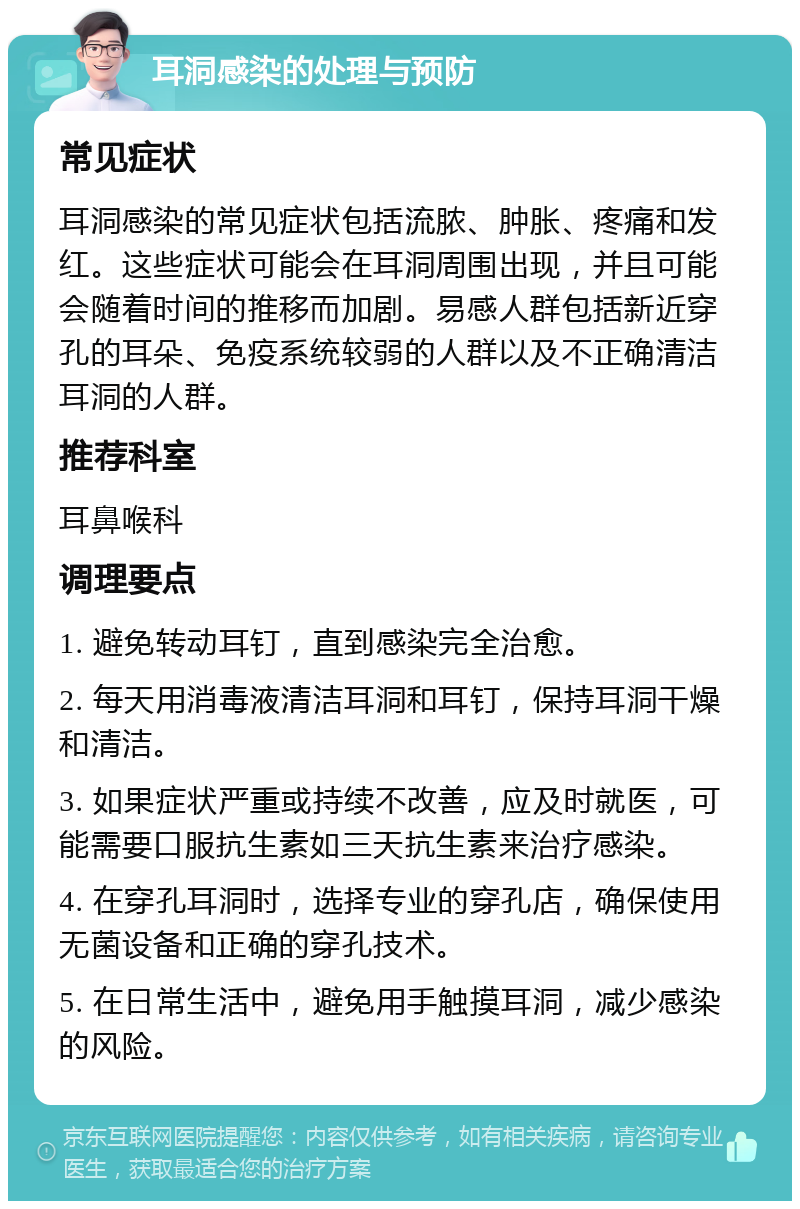 耳洞感染的处理与预防 常见症状 耳洞感染的常见症状包括流脓、肿胀、疼痛和发红。这些症状可能会在耳洞周围出现，并且可能会随着时间的推移而加剧。易感人群包括新近穿孔的耳朵、免疫系统较弱的人群以及不正确清洁耳洞的人群。 推荐科室 耳鼻喉科 调理要点 1. 避免转动耳钉，直到感染完全治愈。 2. 每天用消毒液清洁耳洞和耳钉，保持耳洞干燥和清洁。 3. 如果症状严重或持续不改善，应及时就医，可能需要口服抗生素如三天抗生素来治疗感染。 4. 在穿孔耳洞时，选择专业的穿孔店，确保使用无菌设备和正确的穿孔技术。 5. 在日常生活中，避免用手触摸耳洞，减少感染的风险。