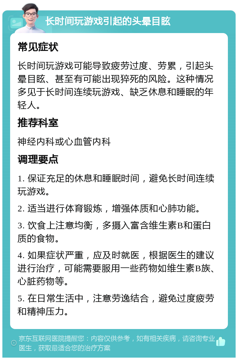 长时间玩游戏引起的头晕目眩 常见症状 长时间玩游戏可能导致疲劳过度、劳累，引起头晕目眩、甚至有可能出现猝死的风险。这种情况多见于长时间连续玩游戏、缺乏休息和睡眠的年轻人。 推荐科室 神经内科或心血管内科 调理要点 1. 保证充足的休息和睡眠时间，避免长时间连续玩游戏。 2. 适当进行体育锻炼，增强体质和心肺功能。 3. 饮食上注意均衡，多摄入富含维生素B和蛋白质的食物。 4. 如果症状严重，应及时就医，根据医生的建议进行治疗，可能需要服用一些药物如维生素B族、心脏药物等。 5. 在日常生活中，注意劳逸结合，避免过度疲劳和精神压力。