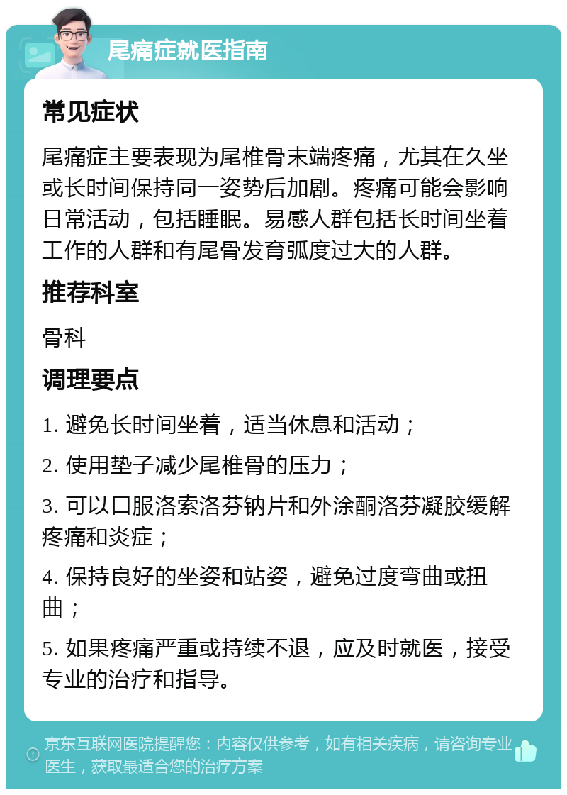 尾痛症就医指南 常见症状 尾痛症主要表现为尾椎骨末端疼痛，尤其在久坐或长时间保持同一姿势后加剧。疼痛可能会影响日常活动，包括睡眠。易感人群包括长时间坐着工作的人群和有尾骨发育弧度过大的人群。 推荐科室 骨科 调理要点 1. 避免长时间坐着，适当休息和活动； 2. 使用垫子减少尾椎骨的压力； 3. 可以口服洛索洛芬钠片和外涂酮洛芬凝胶缓解疼痛和炎症； 4. 保持良好的坐姿和站姿，避免过度弯曲或扭曲； 5. 如果疼痛严重或持续不退，应及时就医，接受专业的治疗和指导。