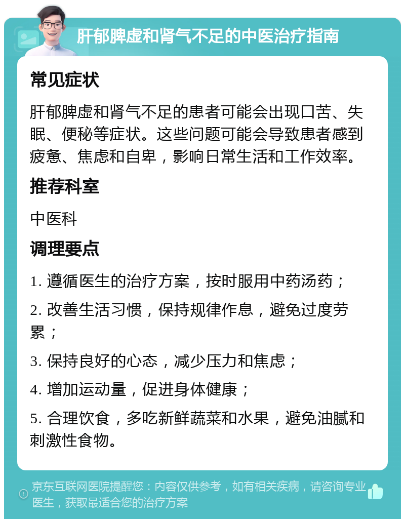 肝郁脾虚和肾气不足的中医治疗指南 常见症状 肝郁脾虚和肾气不足的患者可能会出现口苦、失眠、便秘等症状。这些问题可能会导致患者感到疲惫、焦虑和自卑，影响日常生活和工作效率。 推荐科室 中医科 调理要点 1. 遵循医生的治疗方案，按时服用中药汤药； 2. 改善生活习惯，保持规律作息，避免过度劳累； 3. 保持良好的心态，减少压力和焦虑； 4. 增加运动量，促进身体健康； 5. 合理饮食，多吃新鲜蔬菜和水果，避免油腻和刺激性食物。