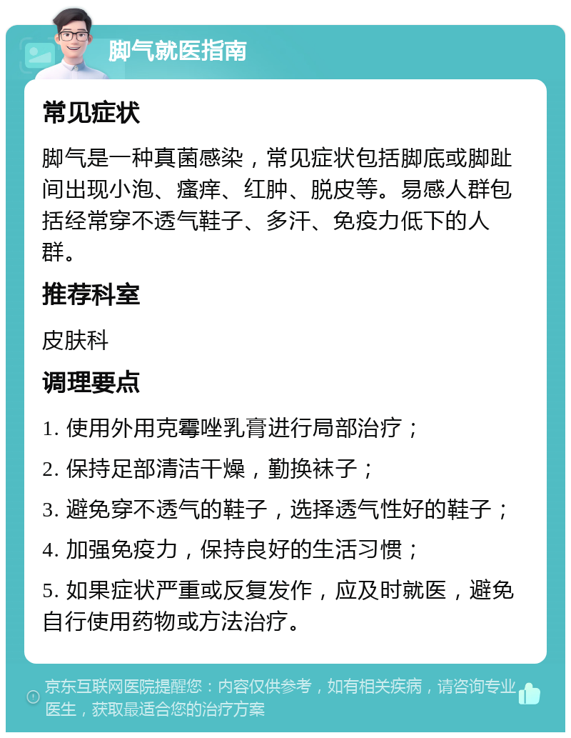 脚气就医指南 常见症状 脚气是一种真菌感染，常见症状包括脚底或脚趾间出现小泡、瘙痒、红肿、脱皮等。易感人群包括经常穿不透气鞋子、多汗、免疫力低下的人群。 推荐科室 皮肤科 调理要点 1. 使用外用克霉唑乳膏进行局部治疗； 2. 保持足部清洁干燥，勤换袜子； 3. 避免穿不透气的鞋子，选择透气性好的鞋子； 4. 加强免疫力，保持良好的生活习惯； 5. 如果症状严重或反复发作，应及时就医，避免自行使用药物或方法治疗。